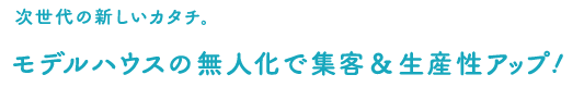 次世代の新しいカタチ。モデルハウスの無人化で集客＆生産性アップ!